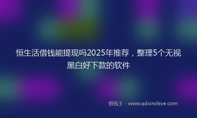 恒生活借钱能提现吗2025年推荐，整理5个无视黑白好下款的软件