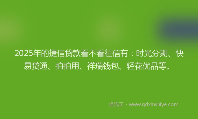 2025年的捷信贷款看不看征信有：时光分期、快易贷通、拍拍用、祥瑞钱包、轻花优品等。