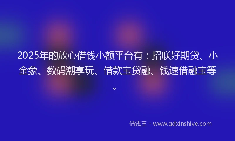 2025年的放心借钱小额平台有：招联好期贷、小金象、数码潮享玩、借款宝贷融、钱速借融宝等。