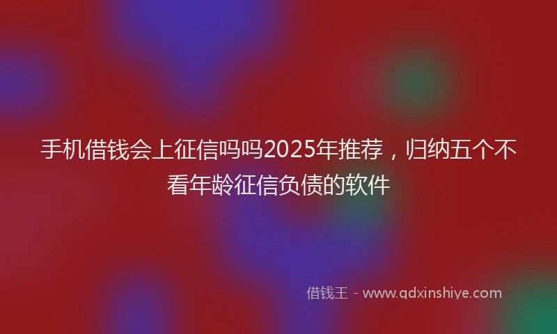 手机借钱会上征信吗吗2025年推荐，归纳五个不看年龄征信负债的软件