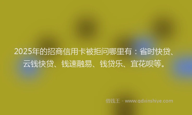 2025年的招商信用卡被拒问哪里有：省时快贷、云钱快贷、钱速融易、钱贷乐、宜花呗等。