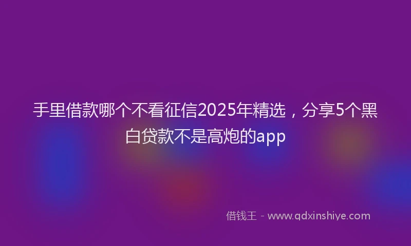 手里借款哪个不看征信2025年精选，分享5个黑白贷款不是高炮的app