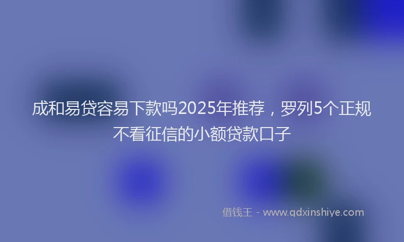 成和易贷容易下款吗2025年推荐，罗列5个正规不看征信的小额贷款口子