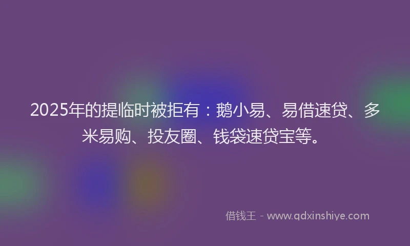 2025年的提临时被拒有：鹅小易、易借速贷、多米易购、投友圈、钱袋速贷宝等。