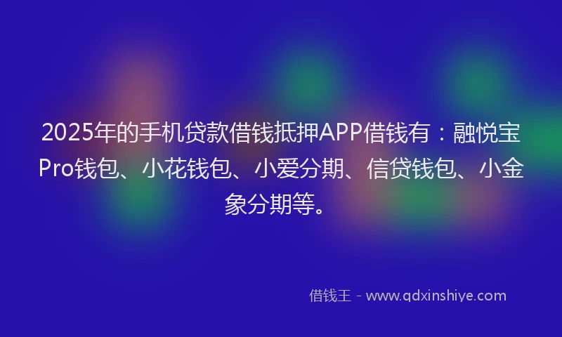 2025年的手机贷款借钱抵押APP借钱有：融悦宝Pro钱包、小花钱包、小爱分期、信贷钱包、小金象分期等。