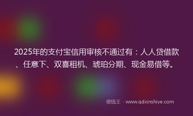 2025年的支付宝信用审核不通过有：人人贷借款、任意下、双喜租机、琥珀分期、现金易借等。
