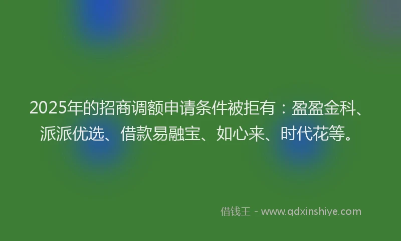 2025年的招商调额申请条件被拒有：盈盈金科、派派优选、借款易融宝、如心来、时代花等。