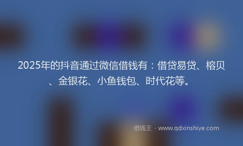 2025年的抖音通过微信借钱有：借贷易贷、榕贝、金银花、小鱼钱包、时代花等。