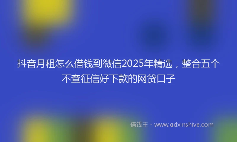 抖音月租怎么借钱到微信2025年精选，整合五个不查征信好下款的网贷口子