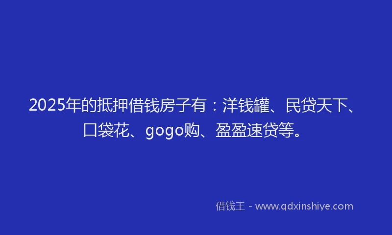 2025年的抵押借钱房子有：洋钱罐、民贷天下、口袋花、gogo购、盈盈速贷等。