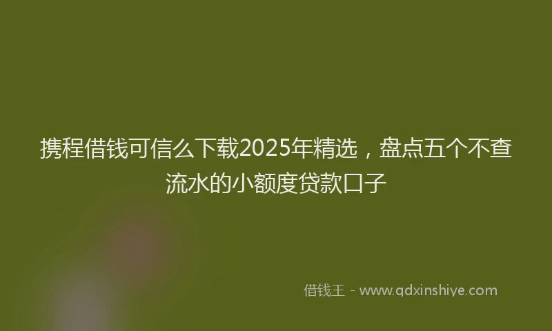 携程借钱可信么下载2025年精选，盘点五个不查流水的小额度贷款口子