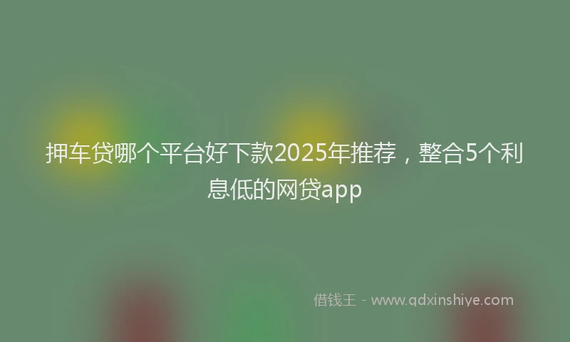 押车贷哪个平台好下款2025年推荐，整合5个利息低的网贷app