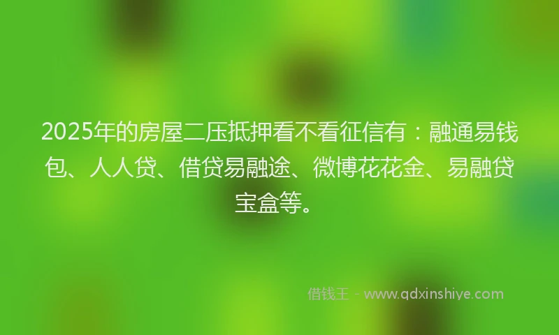 2025年的房屋二压抵押看不看征信有：融通易钱包、人人贷、借贷易融途、微博花花金、易融贷宝盒等。