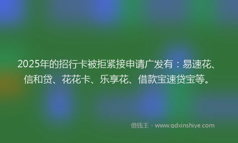2025年的招行卡被拒紧接申请广发有：易速花、信和贷、花花卡、乐享花、借款宝速贷宝等。