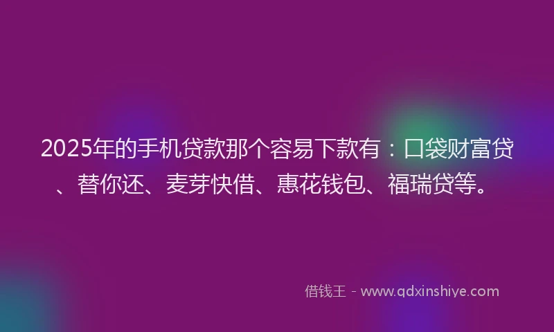 2025年的手机贷款那个容易下款有：口袋财富贷、替你还、麦芽快借、惠花钱包、福瑞贷等。