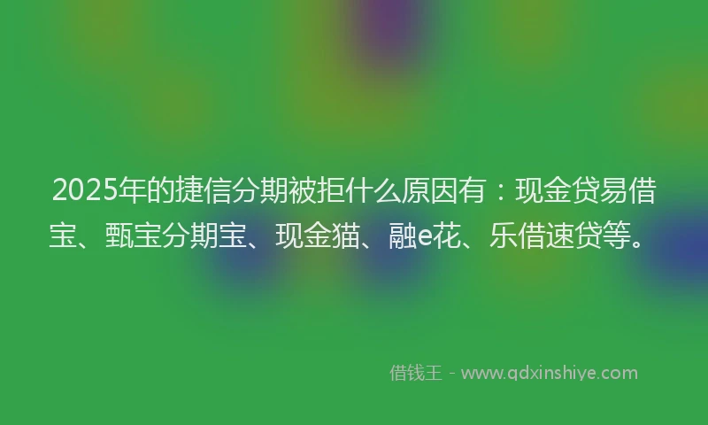 2025年的捷信分期被拒什么原因有：现金贷易借宝、甄宝分期宝、现金猫、融e花、乐借速贷等。