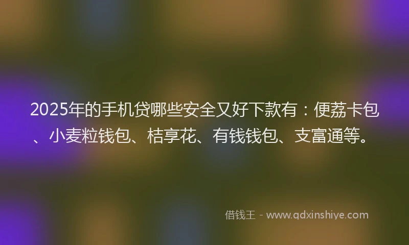 2025年的手机贷哪些安全又好下款有：便荔卡包、小麦粒钱包、桔享花、有钱钱包、支富通等。