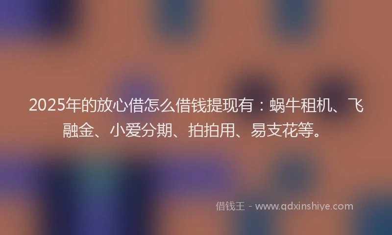 2025年的放心借怎么借钱提现有：蜗牛租机、飞融金、小爱分期、拍拍用、易支花等。