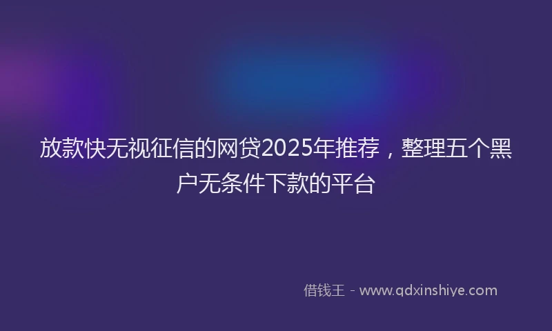 放款快无视征信的网贷2025年推荐，整理五个黑户无条件下款的平台