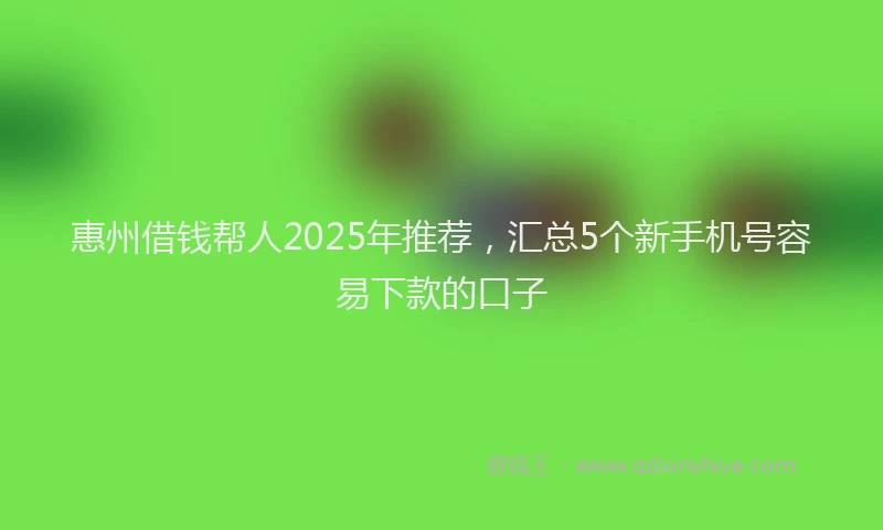 惠州借钱帮人2025年推荐，汇总5个新手机号容易下款的口子