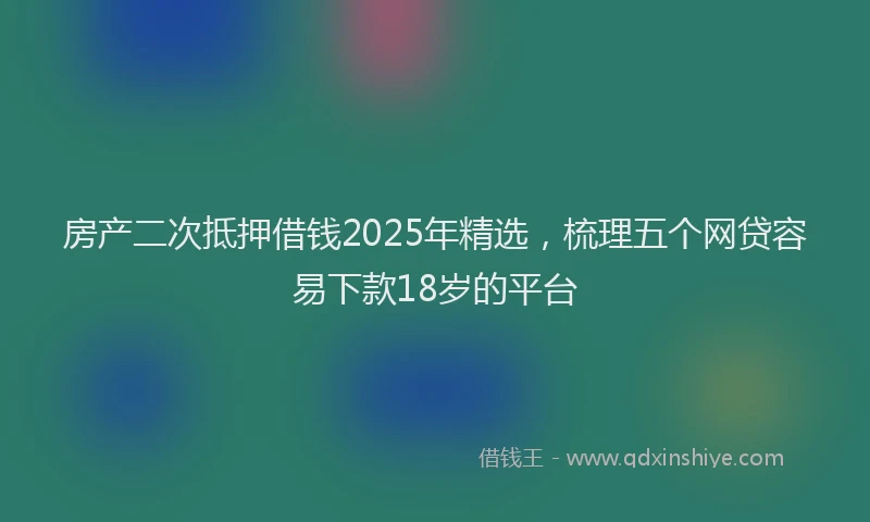 房产二次抵押借钱2025年精选，梳理五个网贷容易下款18岁的平台