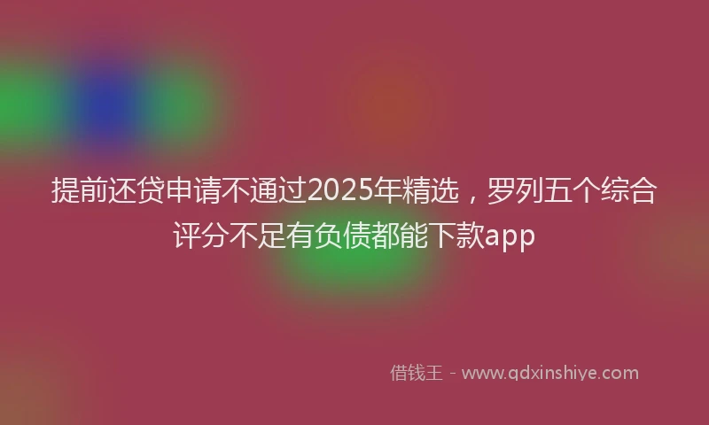 提前还贷申请不通过2025年精选，罗列五个综合评分不足有负债都能下款app