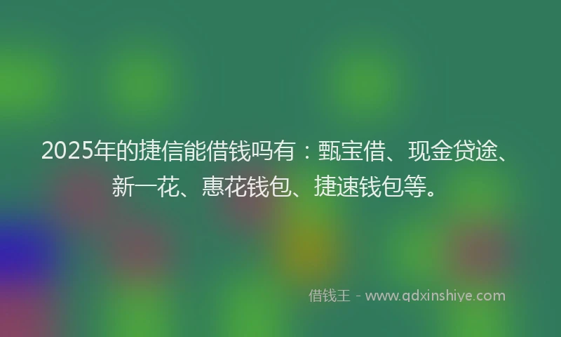 2025年的捷信能借钱吗有：甄宝借、现金贷途、新一花、惠花钱包、捷速钱包等。