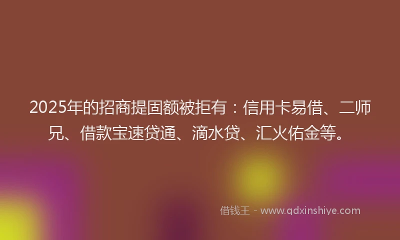 2025年的招商提固额被拒有：信用卡易借、二师兄、借款宝速贷通、滴水贷、汇火佑金等。
