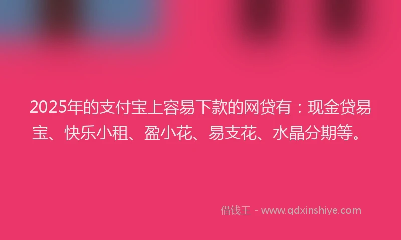 2025年的支付宝上容易下款的网贷有：现金贷易宝、快乐小租、盈小花、易支花、水晶分期等。