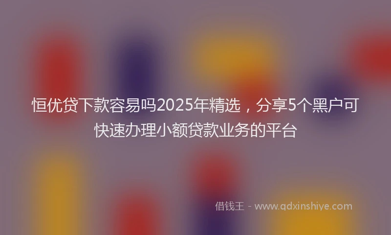 恒优贷下款容易吗2025年精选，分享5个黑户可快速办理小额贷款业务的平台