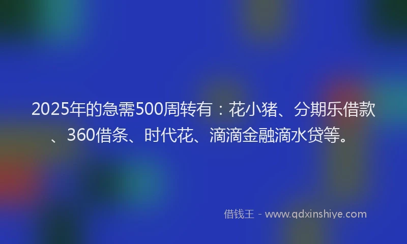 2025年的急需500周转有：花小猪、分期乐借款、360借条、时代花、滴滴金融滴水贷等。