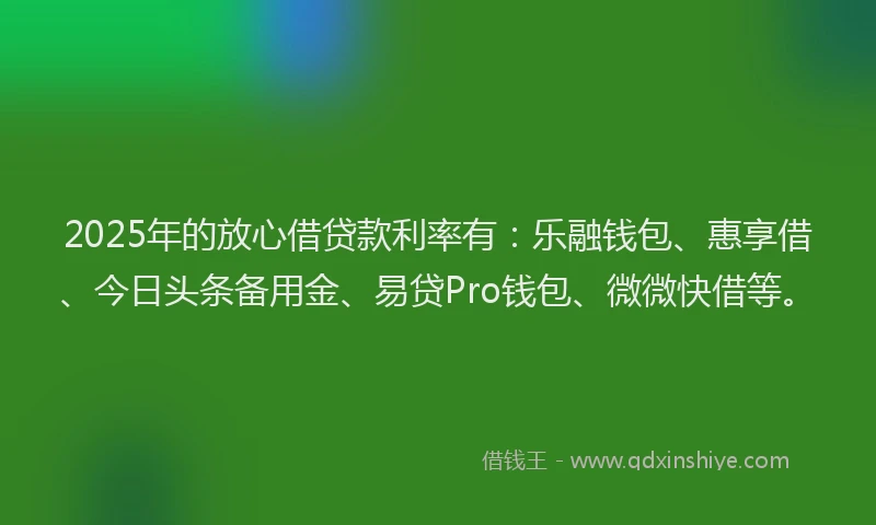 2025年的放心借贷款利率有：乐融钱包、惠享借、今日头条备用金、易贷Pro钱包、微微快借等。
