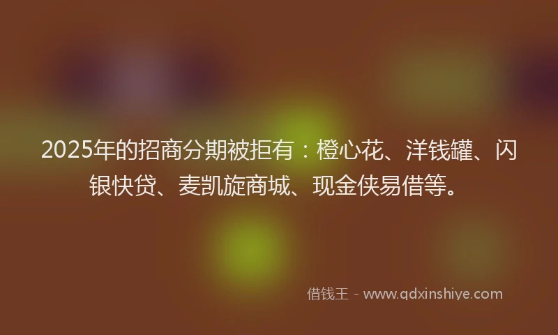 2025年的招商分期被拒有：橙心花、洋钱罐、闪银快贷、麦凯旋商城、现金侠易借等。