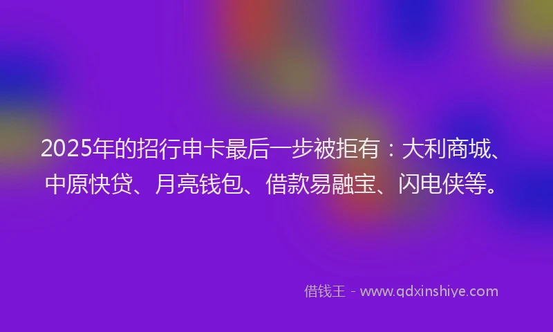 2025年的招行申卡最后一步被拒有：大利商城、中原快贷、月亮钱包、借款易融宝、闪电侠等。