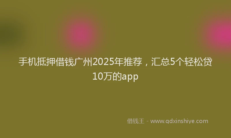 手机抵押借钱广州2025年推荐，汇总5个轻松贷10万的app