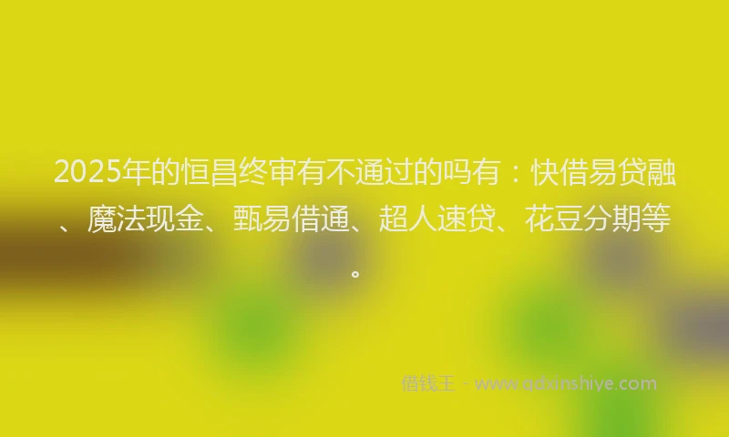 2025年的恒昌终审有不通过的吗有：快借易贷融、魔法现金、甄易借通、超人速贷、花豆分期等。