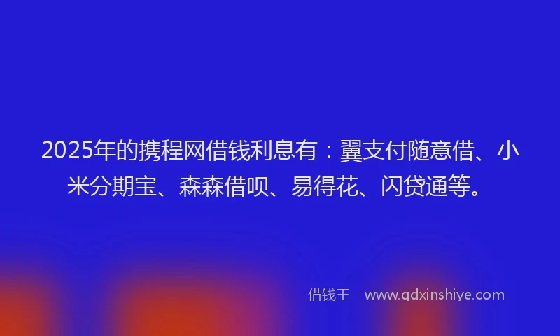 2025年的携程网借钱利息有：翼支付随意借、小米分期宝、森森借呗、易得花、闪贷通等。