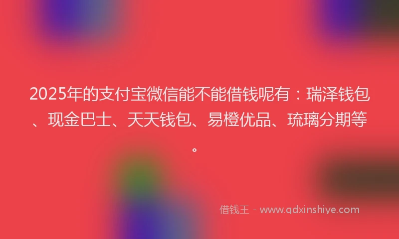 2025年的支付宝微信能不能借钱呢有：瑞泽钱包、现金巴士、天天钱包、易橙优品、琉璃分期等。