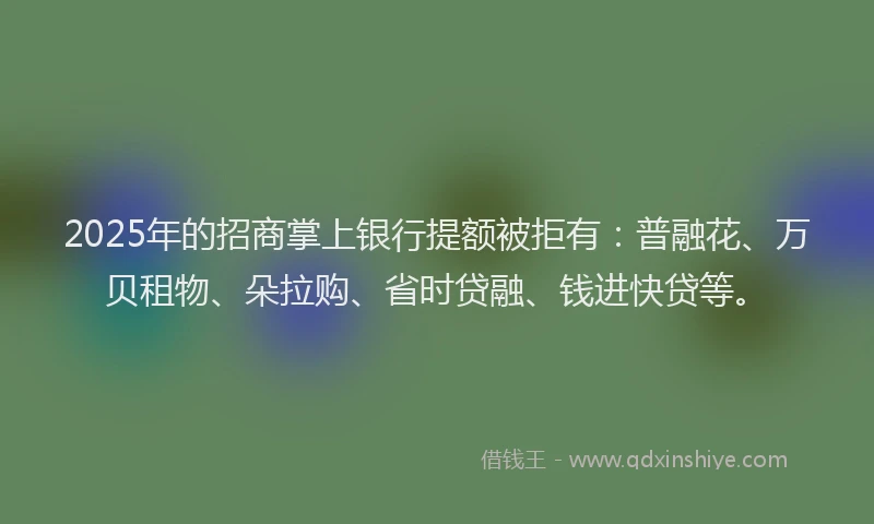 2025年的招商掌上银行提额被拒有：普融花、万贝租物、朵拉购、省时贷融、钱进快贷等。