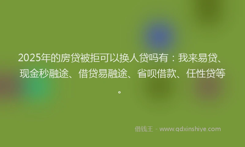 2025年的房贷被拒可以换人贷吗有：我来易贷、现金秒融途、借贷易融途、省呗借款、任性贷等。