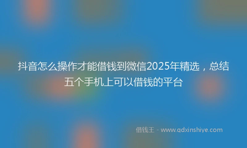 抖音怎么操作才能借钱到微信2025年精选，总结五个手机上可以借钱的平台