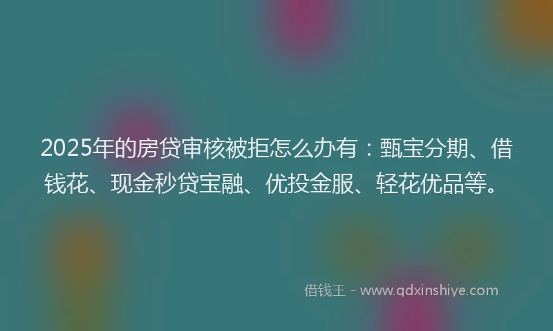 2025年的房贷审核被拒怎么办有：甄宝分期、借钱花、现金秒贷宝融、优投金服、轻花优品等。