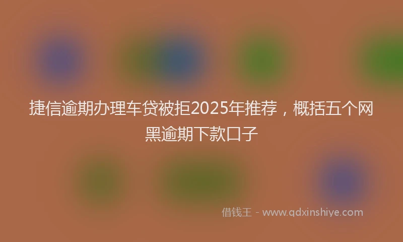 捷信逾期办理车贷被拒2025年推荐，概括五个网黑逾期下款口子