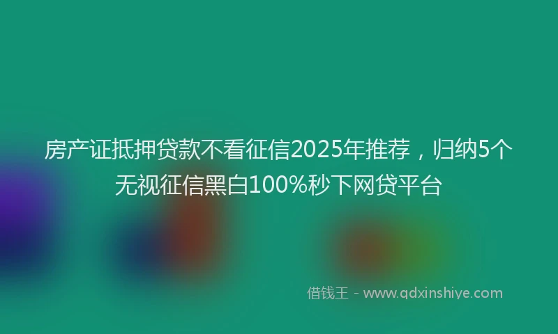 房产证抵押贷款不看征信2025年推荐，归纳5个无视征信黑白100%秒下网贷平台