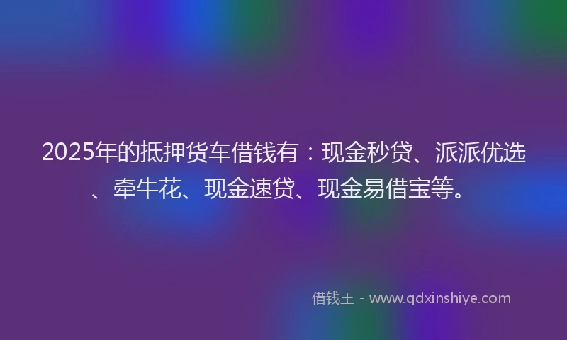 2025年的抵押货车借钱有：现金秒贷、派派优选、牵牛花、现金速贷、现金易借宝等。