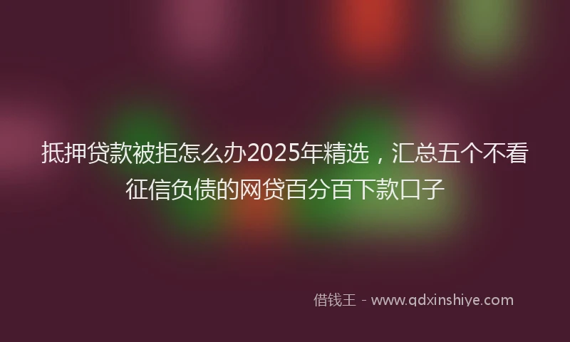抵押贷款被拒怎么办2025年精选，汇总五个不看征信负债的网贷百分百下款口子
