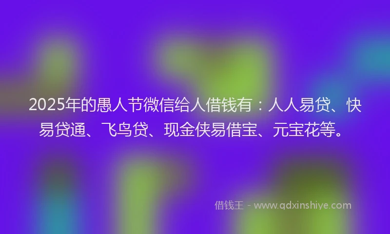 2025年的愚人节微信给人借钱有：人人易贷、快易贷通、飞鸟贷、现金侠易借宝、元宝花等。