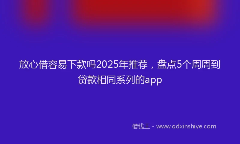 放心借容易下款吗2025年推荐，盘点5个周周到贷款相同系列的app