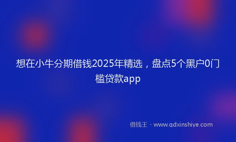 想在小牛分期借钱2025年精选，盘点5个黑户0门槛贷款app