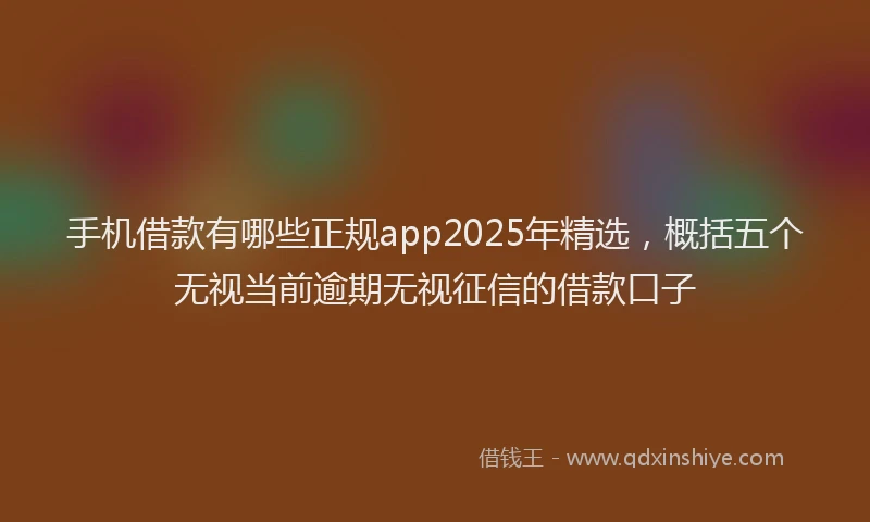 手机借款有哪些正规app2025年精选，概括五个无视当前逾期无视征信的借款口子